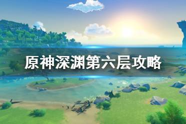 《原神》深淵第6層怎么打？深淵第六層攻略